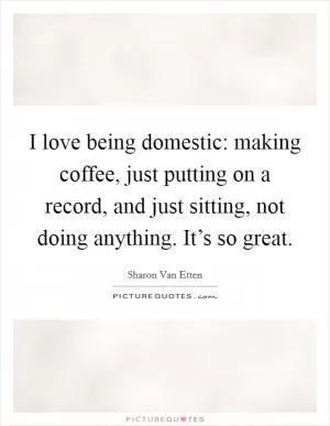 I love being domestic: making coffee, just putting on a record, and just sitting, not doing anything. It’s so great Picture Quote #1