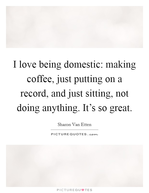I love being domestic: making coffee, just putting on a record, and just sitting, not doing anything. It's so great. Picture Quote #1