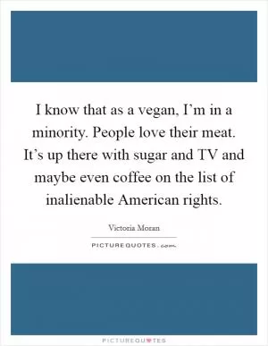 I know that as a vegan, I’m in a minority. People love their meat. It’s up there with sugar and TV and maybe even coffee on the list of inalienable American rights Picture Quote #1