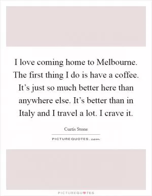 I love coming home to Melbourne. The first thing I do is have a coffee. It’s just so much better here than anywhere else. It’s better than in Italy and I travel a lot. I crave it Picture Quote #1