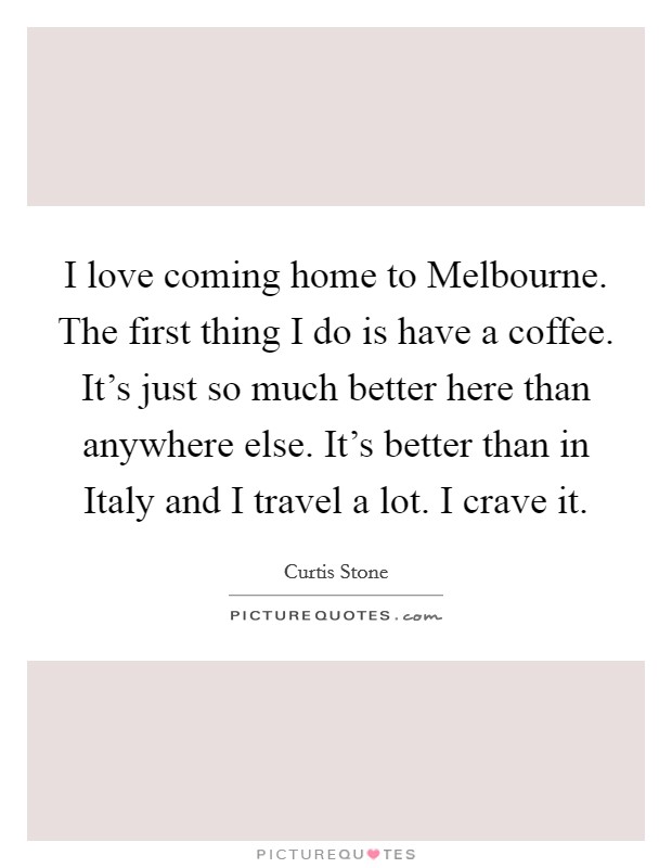 I love coming home to Melbourne. The first thing I do is have a coffee. It's just so much better here than anywhere else. It's better than in Italy and I travel a lot. I crave it. Picture Quote #1