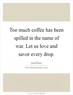 Too much coffee has been spilled in the name of war. Let us love and savor every drop Picture Quote #1