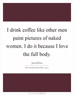 I drink coffee like other men paint pictures of naked women. I do it because I love the full body Picture Quote #1