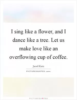 I sing like a flower, and I dance like a tree. Let us make love like an overflowing cup of coffee Picture Quote #1