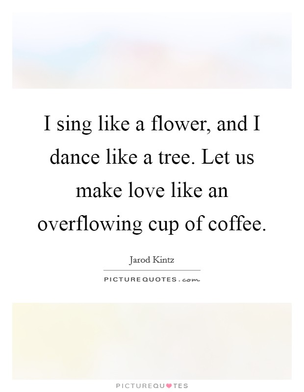 I sing like a flower, and I dance like a tree. Let us make love like an overflowing cup of coffee. Picture Quote #1
