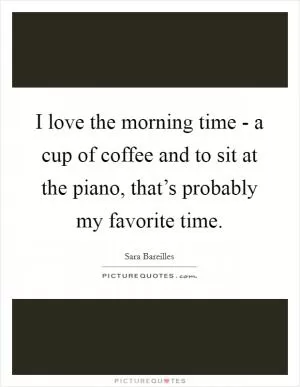 I love the morning time - a cup of coffee and to sit at the piano, that’s probably my favorite time Picture Quote #1