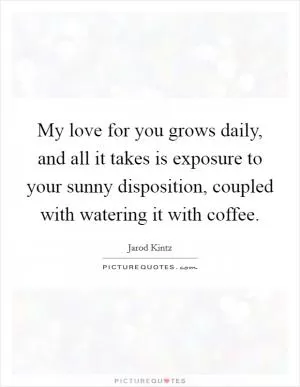 My love for you grows daily, and all it takes is exposure to your sunny disposition, coupled with watering it with coffee Picture Quote #1