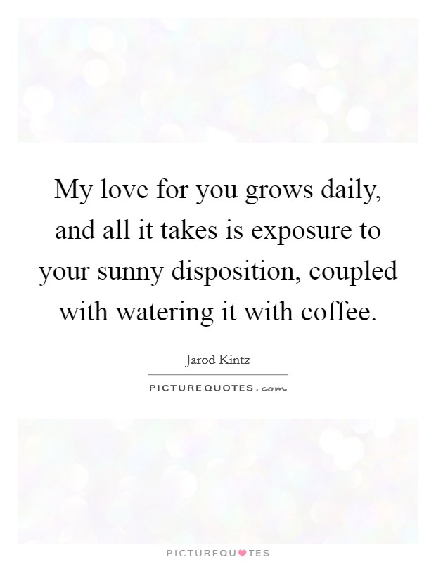 My love for you grows daily, and all it takes is exposure to your sunny disposition, coupled with watering it with coffee. Picture Quote #1