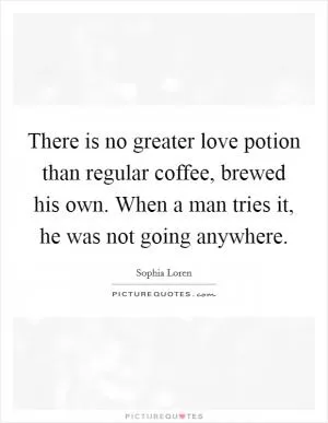 There is no greater love potion than regular coffee, brewed his own. When a man tries it, he was not going anywhere Picture Quote #1