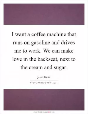I want a coffee machine that runs on gasoline and drives me to work. We can make love in the backseat, next to the cream and sugar Picture Quote #1