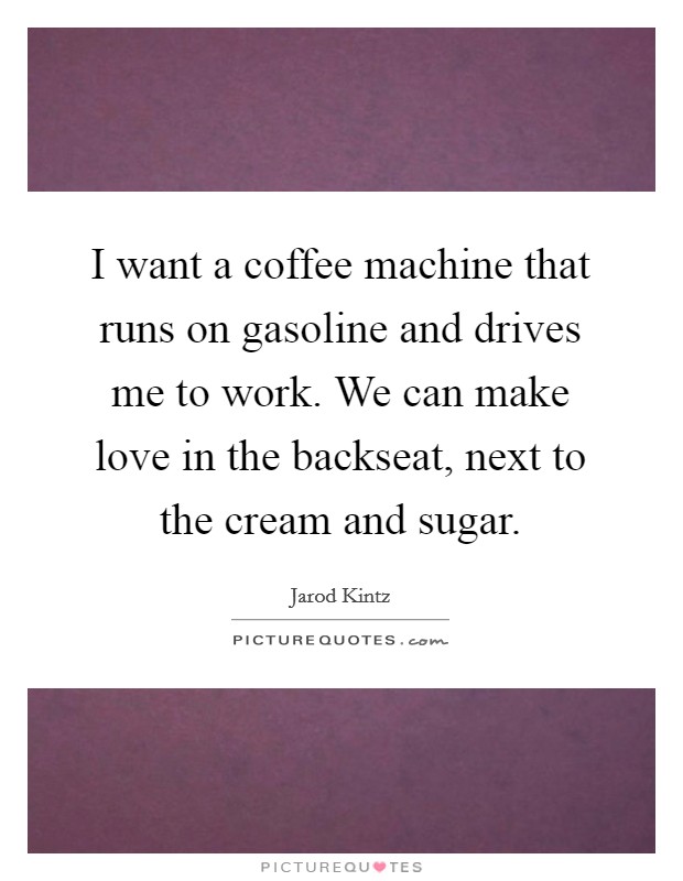 I want a coffee machine that runs on gasoline and drives me to work. We can make love in the backseat, next to the cream and sugar. Picture Quote #1