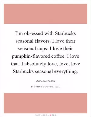 I’m obsessed with Starbucks seasonal flavors. I love their seasonal cups. I love their pumpkin-flavored coffee. I love that. I absolutely love, love, love Starbucks seasonal everything Picture Quote #1