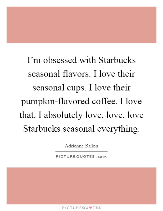 I'm obsessed with Starbucks seasonal flavors. I love their seasonal cups. I love their pumpkin-flavored coffee. I love that. I absolutely love, love, love Starbucks seasonal everything. Picture Quote #1