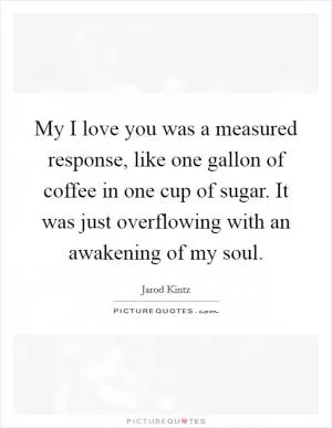 My I love you was a measured response, like one gallon of coffee in one cup of sugar. It was just overflowing with an awakening of my soul Picture Quote #1