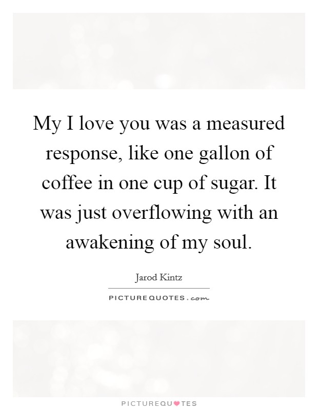 My I love you was a measured response, like one gallon of coffee in one cup of sugar. It was just overflowing with an awakening of my soul. Picture Quote #1