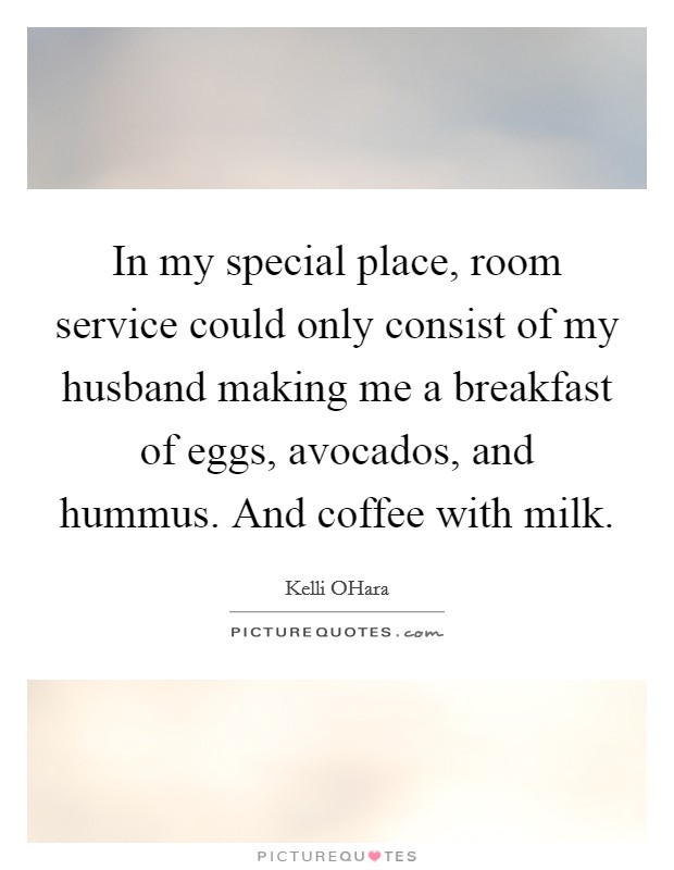 In my special place, room service could only consist of my husband making me a breakfast of eggs, avocados, and hummus. And coffee with milk. Picture Quote #1