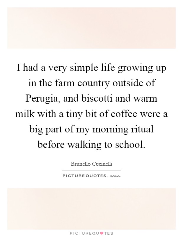 I had a very simple life growing up in the farm country outside of Perugia, and biscotti and warm milk with a tiny bit of coffee were a big part of my morning ritual before walking to school. Picture Quote #1