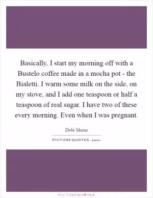 Basically, I start my morning off with a Bustelo coffee made in a mocha pot - the Bialetti. I warm some milk on the side, on my stove, and I add one teaspoon or half a teaspoon of real sugar. I have two of these every morning. Even when I was pregnant Picture Quote #1