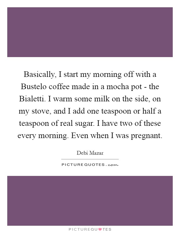 Basically, I start my morning off with a Bustelo coffee made in a mocha pot - the Bialetti. I warm some milk on the side, on my stove, and I add one teaspoon or half a teaspoon of real sugar. I have two of these every morning. Even when I was pregnant. Picture Quote #1