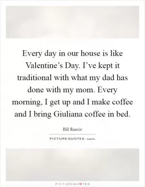 Every day in our house is like Valentine’s Day. I’ve kept it traditional with what my dad has done with my mom. Every morning, I get up and I make coffee and I bring Giuliana coffee in bed Picture Quote #1