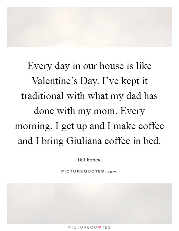 Every day in our house is like Valentine's Day. I've kept it traditional with what my dad has done with my mom. Every morning, I get up and I make coffee and I bring Giuliana coffee in bed. Picture Quote #1