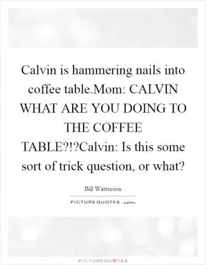 Calvin is hammering nails into coffee table.Mom: CALVIN WHAT ARE YOU DOING TO THE COFFEE TABLE?!?Calvin: Is this some sort of trick question, or what? Picture Quote #1