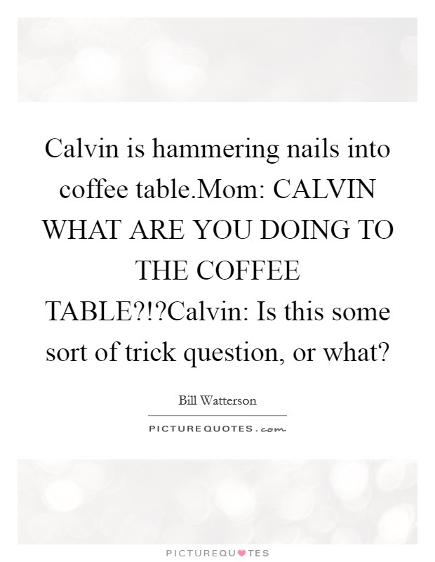 Calvin is hammering nails into coffee table.Mom: CALVIN WHAT ARE YOU DOING TO THE COFFEE TABLE?!?Calvin: Is this some sort of trick question, or what? Picture Quote #1