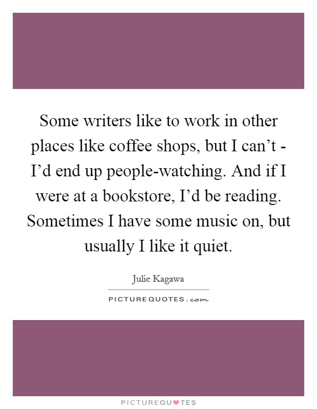 Some writers like to work in other places like coffee shops, but I can't - I'd end up people-watching. And if I were at a bookstore, I'd be reading. Sometimes I have some music on, but usually I like it quiet. Picture Quote #1