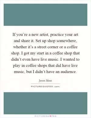If you’re a new artist, practice your art and share it. Set up shop somewhere, whether it’s a street corner or a coffee shop. I got my start in a coffee shop that didn’t even have live music. I wanted to play in coffee shops that did have live music, but I didn’t have an audience Picture Quote #1