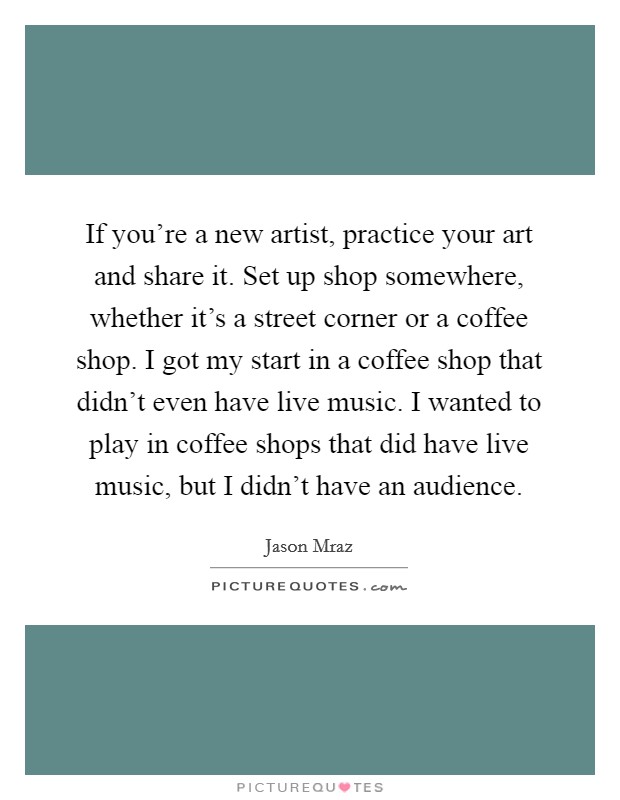 If you're a new artist, practice your art and share it. Set up shop somewhere, whether it's a street corner or a coffee shop. I got my start in a coffee shop that didn't even have live music. I wanted to play in coffee shops that did have live music, but I didn't have an audience. Picture Quote #1