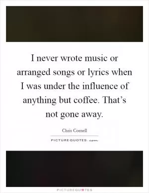 I never wrote music or arranged songs or lyrics when I was under the influence of anything but coffee. That’s not gone away Picture Quote #1