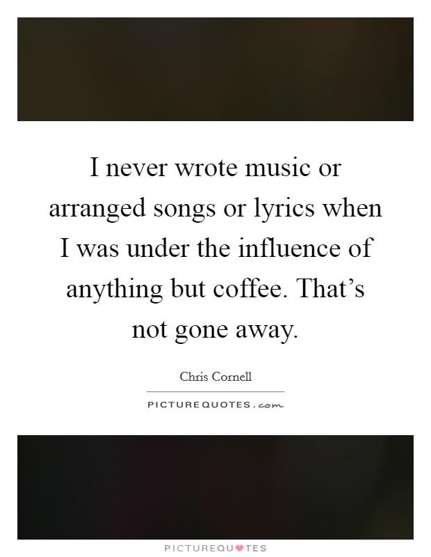 I never wrote music or arranged songs or lyrics when I was under the influence of anything but coffee. That's not gone away. Picture Quote #1
