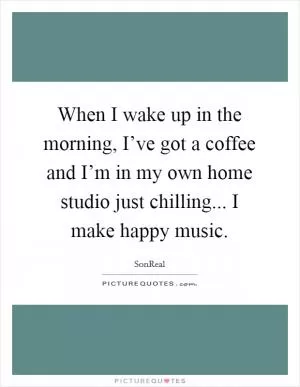 When I wake up in the morning, I’ve got a coffee and I’m in my own home studio just chilling... I make happy music Picture Quote #1