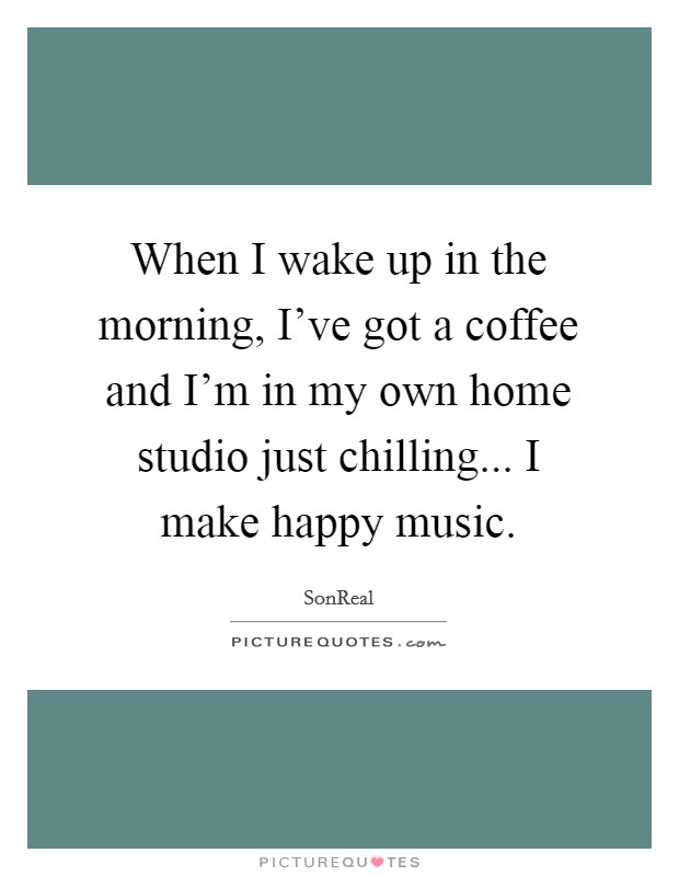 When I wake up in the morning, I've got a coffee and I'm in my own home studio just chilling... I make happy music. Picture Quote #1
