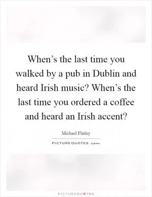 When’s the last time you walked by a pub in Dublin and heard Irish music? When’s the last time you ordered a coffee and heard an Irish accent? Picture Quote #1