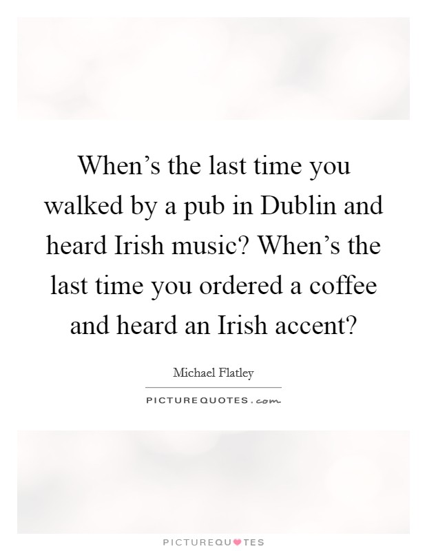 When's the last time you walked by a pub in Dublin and heard Irish music? When's the last time you ordered a coffee and heard an Irish accent? Picture Quote #1