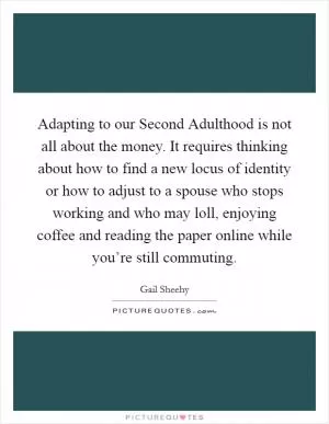 Adapting to our Second Adulthood is not all about the money. It requires thinking about how to find a new locus of identity or how to adjust to a spouse who stops working and who may loll, enjoying coffee and reading the paper online while you’re still commuting Picture Quote #1