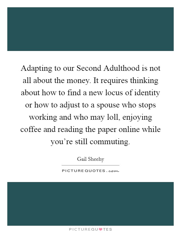 Adapting to our Second Adulthood is not all about the money. It requires thinking about how to find a new locus of identity or how to adjust to a spouse who stops working and who may loll, enjoying coffee and reading the paper online while you're still commuting. Picture Quote #1