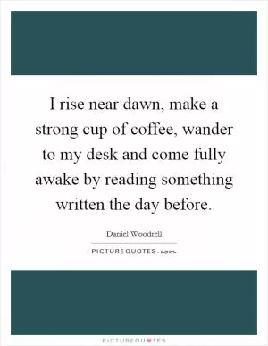 I rise near dawn, make a strong cup of coffee, wander to my desk and come fully awake by reading something written the day before Picture Quote #1