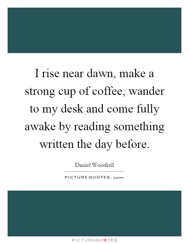 I rise near dawn, make a strong cup of coffee, wander to my desk and come fully awake by reading something written the day before. Picture Quote #1