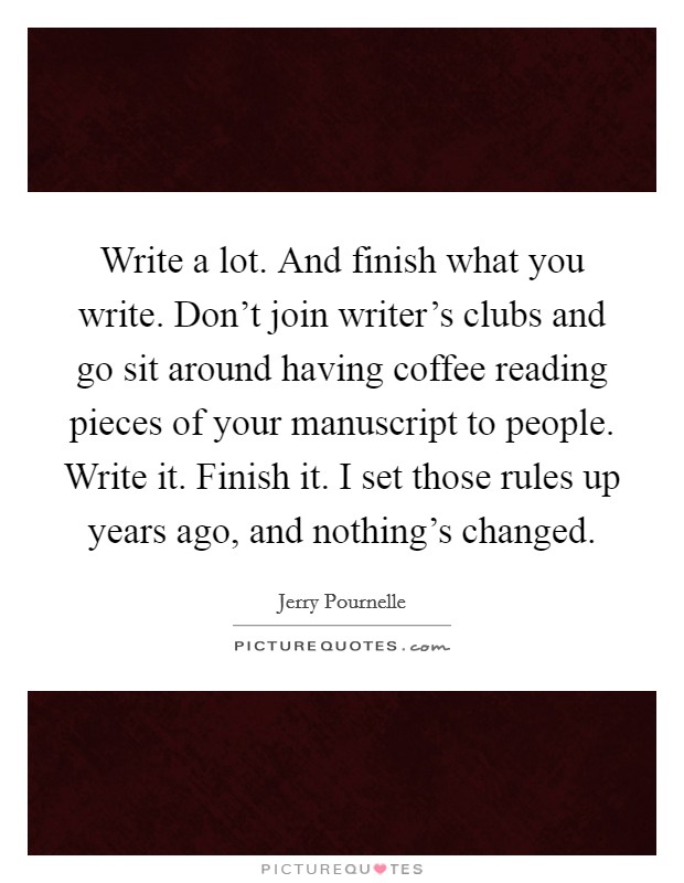 Write a lot. And finish what you write. Don't join writer's clubs and go sit around having coffee reading pieces of your manuscript to people. Write it. Finish it. I set those rules up years ago, and nothing's changed. Picture Quote #1
