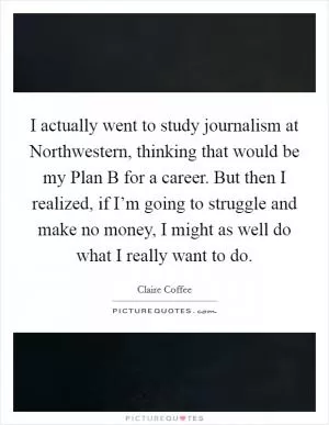 I actually went to study journalism at Northwestern, thinking that would be my Plan B for a career. But then I realized, if I’m going to struggle and make no money, I might as well do what I really want to do Picture Quote #1