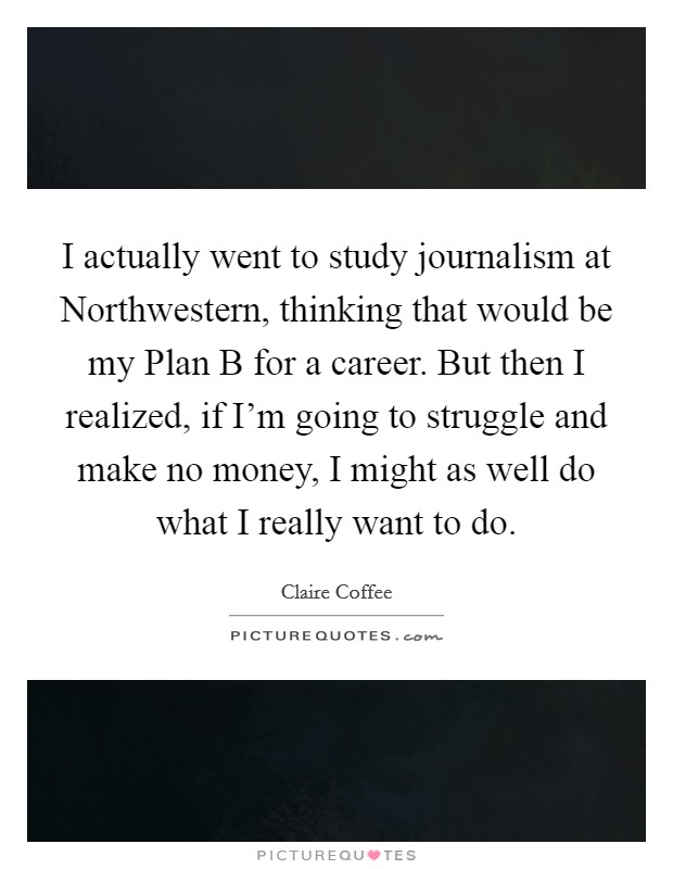 I actually went to study journalism at Northwestern, thinking that would be my Plan B for a career. But then I realized, if I'm going to struggle and make no money, I might as well do what I really want to do. Picture Quote #1