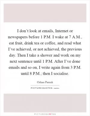 I don’t look at emails, Internet or newspapers before 1 P.M. I wake at 7 A.M., eat fruit, drink tea or coffee, and read what I’ve achieved, or not achieved, the previous day. Then I take a shower and work on my next sentence until 1 P.M. After I’ve done emails and so on, I write again from 3 P.M. until 8 P.M.; then I socialise Picture Quote #1