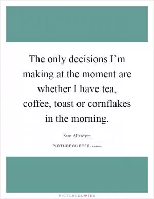 The only decisions I’m making at the moment are whether I have tea, coffee, toast or cornflakes in the morning Picture Quote #1