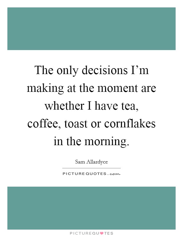 The only decisions I'm making at the moment are whether I have tea, coffee, toast or cornflakes in the morning. Picture Quote #1