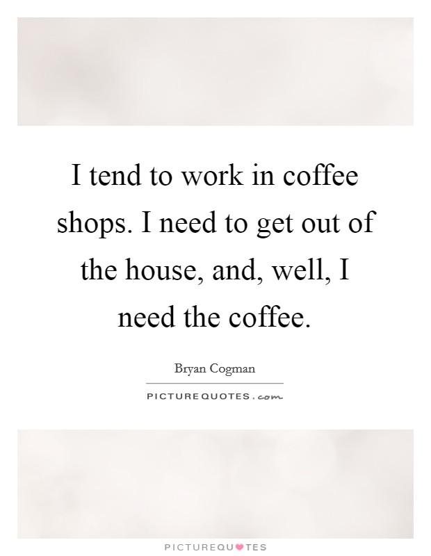 I tend to work in coffee shops. I need to get out of the house, and, well, I need the coffee. Picture Quote #1