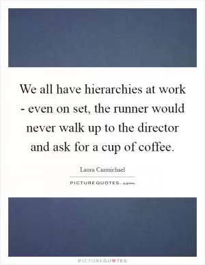 We all have hierarchies at work - even on set, the runner would never walk up to the director and ask for a cup of coffee Picture Quote #1