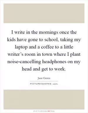 I write in the mornings once the kids have gone to school, taking my laptop and a coffee to a little writer’s room in town where I plant noise-cancelling headphones on my head and get to work Picture Quote #1