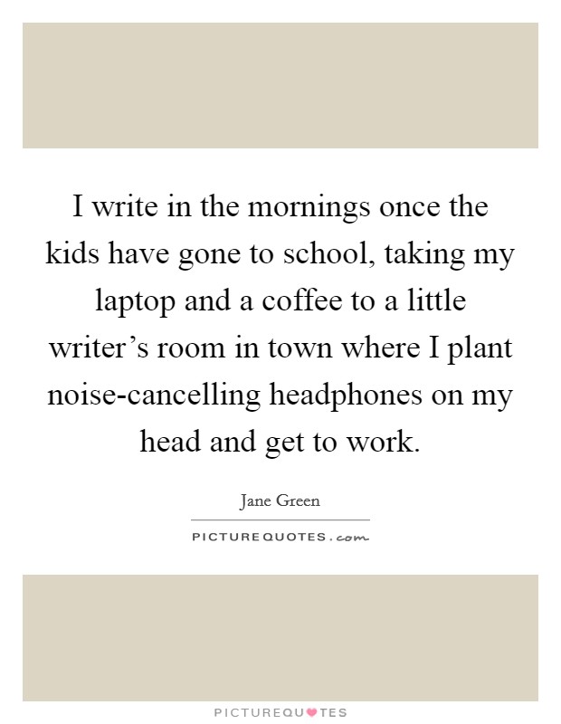 I write in the mornings once the kids have gone to school, taking my laptop and a coffee to a little writer's room in town where I plant noise-cancelling headphones on my head and get to work. Picture Quote #1